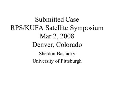Submitted Case RPS/KUFA Satellite Symposium Mar 2, 2008 Denver, Colorado Sheldon Bastacky University of Pittsburgh.