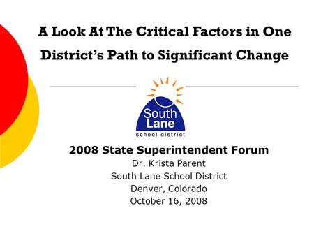 2008 State Superintendent Forum Dr. Krista Parent South Lane School District Denver, Colorado October 16, 2008 A Look At The Critical Factors in One District’s.