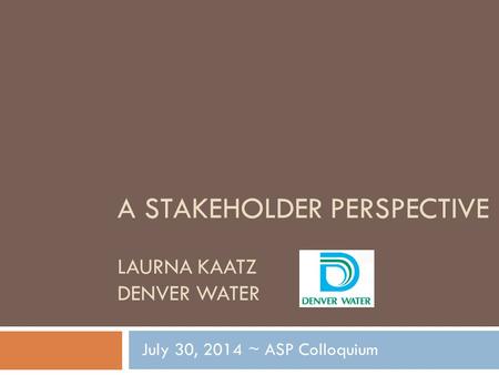 A STAKEHOLDER PERSPECTIVE LAURNA KAATZ DENVER WATER July 30, 2014 ~ ASP Colloquium.