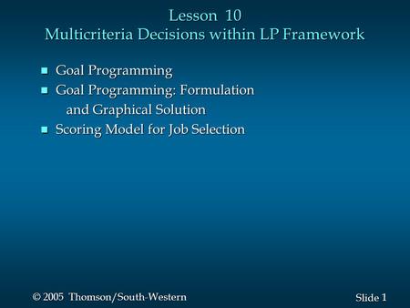 1 1 Slide © 2005 Thomson/South-Western Lesson 10 Multicriteria Decisions within LP Framework n Goal Programming n Goal Programming: Formulation and Graphical.