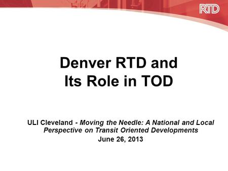 Denver RTD and Its Role in TOD ULI Cleveland - Moving the Needle: A National and Local Perspective on Transit Oriented Developments June 26, 2013.
