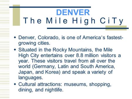 DENVER T h e M i l e H i g h C i T y  Denver, Colorado, is one of America ’ s fastest- growing cities.  Situated in the Rocky Mountains, the Mile High.