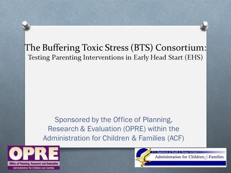 The Buffering Toxic Stress (BTS) Consortium: Testing Parenting Interventions in Early Head Start (EHS) Sponsored by the Office of Planning, Research &