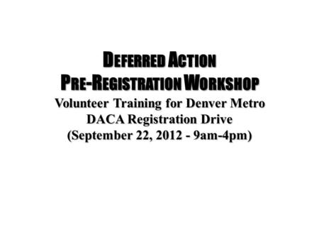 D EFERRED A CTION P RE -R EGISTRATION W ORKSHOP Volunteer Training for Denver Metro DACA Registration Drive (September 22, 2012 - 9am-4pm)
