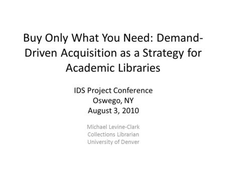 Buy Only What You Need: Demand- Driven Acquisition as a Strategy for Academic Libraries IDS Project Conference Oswego, NY August 3, 2010 Michael Levine-Clark.
