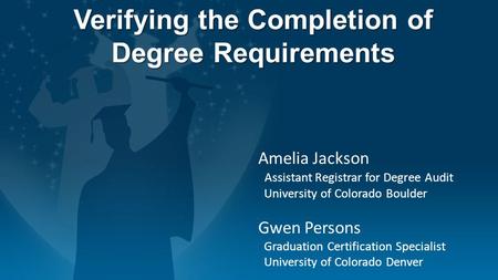 Verifying the Completion of Degree Requirements Amelia Jackson Assistant Registrar for Degree Audit University of Colorado Boulder Gwen Persons Graduation.