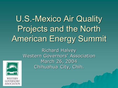 U.S.-Mexico Air Quality Projects and the North American Energy Summit Richard Halvey Western Governors’ Association March 26, 2004 Chihuahua City, Chih.