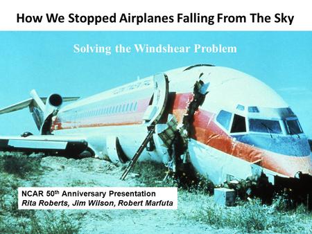 How We Stopped Airplanes Falling From The Sky Solving the Windshear Problem NCAR 50 th Anniversary Presentation Rita Roberts, Jim Wilson, Robert Marfuta.