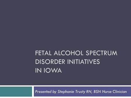 FETAL ALCOHOL SPECTRUM DISORDER INITIATIVES IN IOWA Presented by Stephanie Trusty RN, BSN Nurse Clinician.
