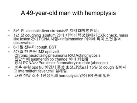 A 49-year-old man with hemoptysis 8 년 전 alcoholic liver cirrhosis 로 지역 대학병원 f/u 1 년 전 coughing,sputum 있어 지역 대학병원에서 CXR check, mass like lesion 있어 PCNA.