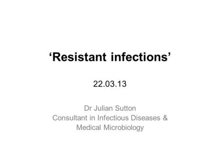 ‘Resistant infections’ 22.03.13 Dr Julian Sutton Consultant in Infectious Diseases & Medical Microbiology.
