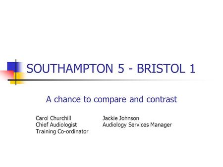 SOUTHAMPTON 5 - BRISTOL 1 A chance to compare and contrast Carol Churchill Jackie Johnson Chief Audiologist Audiology Services Manager Training Co-ordinator.