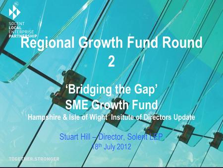 Regional Growth Fund Round 2 ‘Bridging the Gap’ SME Growth Fund Hampshire & Isle of Wight Insitute of Directors Update Stuart Hill – Director, Solent LEP.