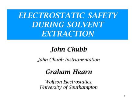 1 ELECTROSTATIC SAFETY DURING SOLVENT EXTRACTION John Chubb John Chubb Instrumentation Graham Hearn Wolfson Electrostatics, University of Southampton.