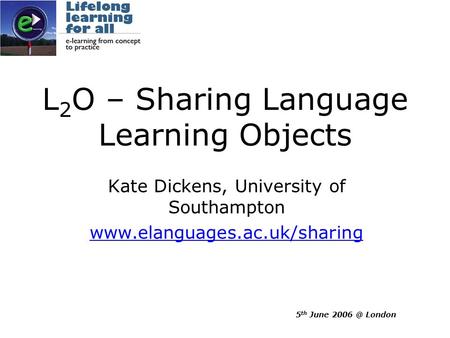 5 th June London L 2 O – Sharing Language Learning Objects Kate Dickens, University of Southampton