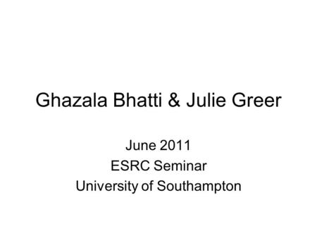 Ghazala Bhatti & Julie Greer June 2011 ESRC Seminar University of Southampton.