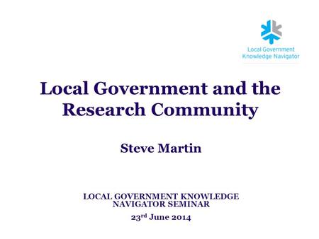 Local Government and the Research Community Steve Martin LOCAL GOVERNMENT KNOWLEDGE NAVIGATOR SEMINAR 23 rd June 2014.