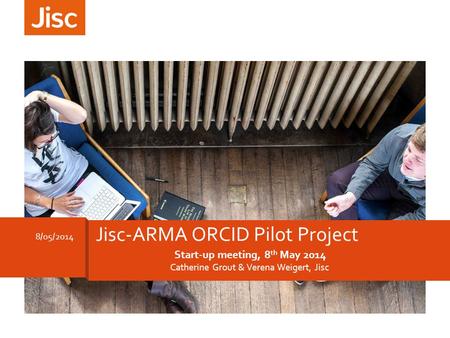 Start-up meeting, 8 th May 2014 Catherine Grout & Verena Weigert, Jisc 8/05/2014 Jisc-ARMA ORCID Pilot Project.
