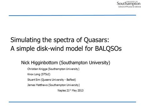 School of Physics & Astronomy Simulating the spectra of Quasars: A simple disk-wind model for BALQSOs Nick Higginbottom (Southampton University) Christian.