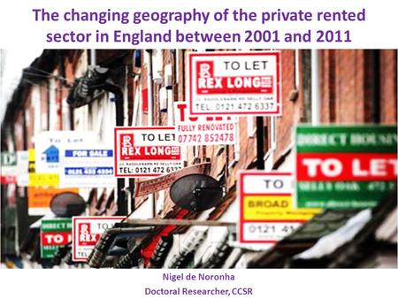 The changing geography of the private rented sector in England between 2001 and 2011 Nigel de Noronha Doctoral Researcher, CCSR.