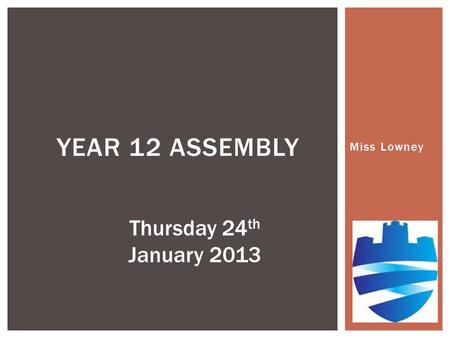 Miss Lowney YEAR 12 ASSEMBLY Thursday 24 th January 2013.