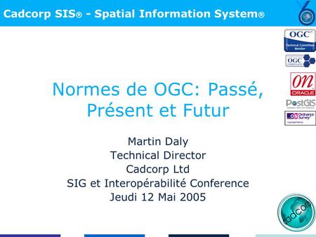 Cadcorp SIS ® - Spatial Information System ® Normes de OGC: Passé, Présent et Futur Martin Daly Technical Director Cadcorp Ltd SIG et Interopérabilité.