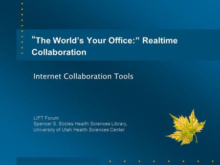 “ The World’s Your Office:” Realtime Collaboration Internet Collaboration Tools LIFT Forum Spencer S. Eccles Health Sciences Library, University of Utah.