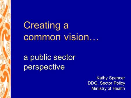 Creating a common vision… a public sector perspective Kathy Spencer DDG, Sector Policy Ministry of Health.