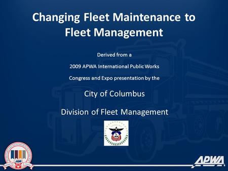 Changing Fleet Maintenance to Fleet Management Derived from a 2009 APWA International Public Works Congress and Expo presentation by the City of Columbus.