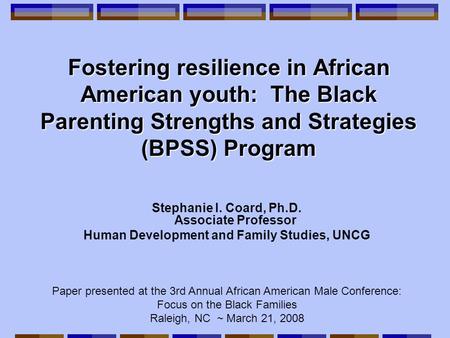 Fostering resilience in African American youth: The Black Parenting Strengths and Strategies (BPSS) Program Stephanie I. Coard, Ph.D. Associate Professor.