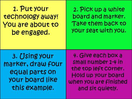 1. Put your technology away! You are about to be engaged. 2. Pick up a white board and marker. Take them back to your seat with you. 3. Using your marker,