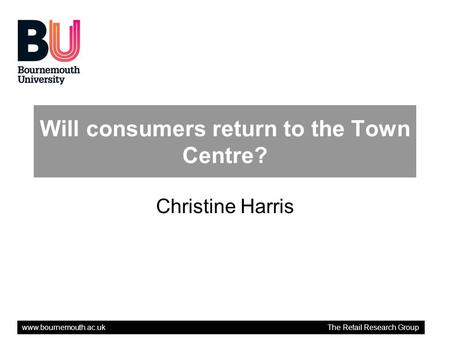 Www.bournemouth.ac.uk The Retail Research Group Will consumers return to the Town Centre? Christine Harris.