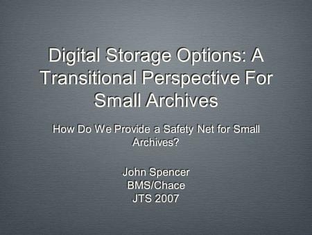 Digital Storage Options: A Transitional Perspective For Small Archives How Do We Provide a Safety Net for Small Archives? John Spencer BMS/Chace JTS 2007.