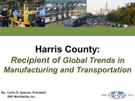 Harris County: Recipient of Global Trends in Manufacturing and Transportation By: Curtis D. Spencer, President IMS Worldwide, Inc.