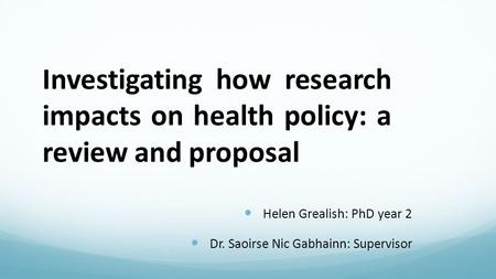 Investigating how research impacts on health policy: a review and proposal Helen Grealish: PhD year 2 Dr. Saoirse Nic Gabhainn: Supervisor.