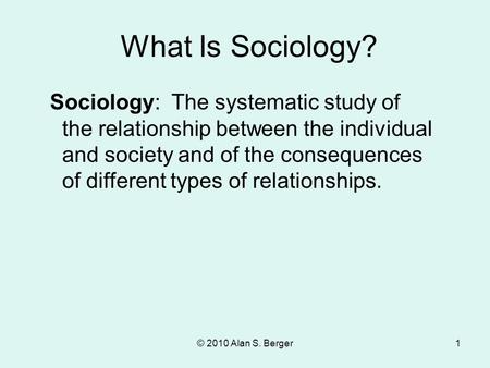 What Is Sociology? Sociology: The systematic study of the relationship between the individual and society and of the consequences of different types of.