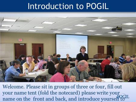Introduction to POGIL Welcome. Please sit in groups of three or four, fill out your name tent (fold the notecard) please write your name on the front and.