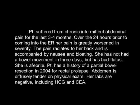 Pt. suffered from chronic intermittent abdominal pain for the last 3-4 months. Over the 24 hours prior to coming into the ER her pain is greatly worsened.