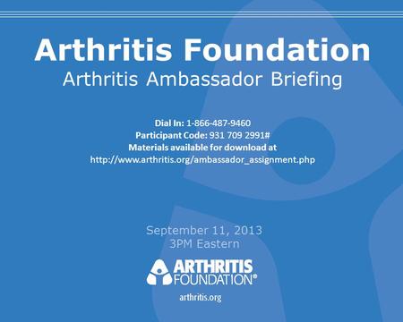 Arthritis Foundation Arthritis Ambassador Briefing September 11, 2013 3PM Eastern Dial In: 1-866-487-9460 Participant Code: 931 709 2991# Materials available.