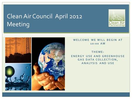 WELCOME WE WILL BEGIN AT 10:00 AM THEME: ENERGY USE AND GREENHOUSE GAS DATA COLLECTION, ANALYSIS AND USE Clean Air Council April 2012 Meeting.