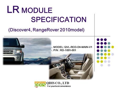 LR MODULE SPECIFICATION (Discover4, RangeRover 2010model) For your best convenience QDIS CO., LTD -. MODEL: QVL-RCD-D4-MAIN-V1 -. P/N : RD-1001-001.