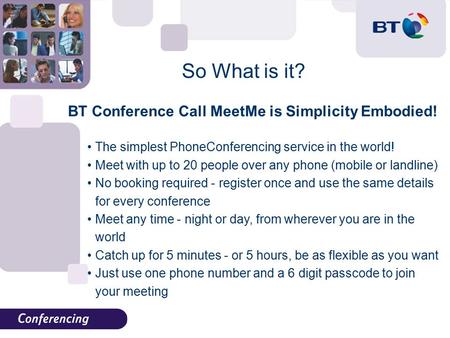 So What is it? BT Conference Call MeetMe is Simplicity Embodied! The simplest PhoneConferencing service in the world! Meet with up to 20 people over any.
