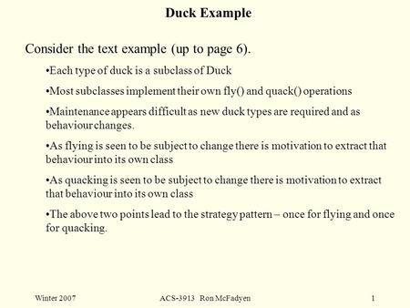 Winter 2007ACS-3913 Ron McFadyen1 Duck Example Consider the text example (up to page 6). Each type of duck is a subclass of Duck Most subclasses implement.