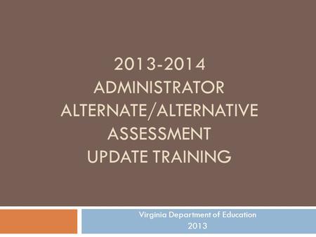 2013-2014 ADMINISTRATOR ALTERNATE/ALTERNATIVE ASSESSMENT UPDATE TRAINING Virginia Department of Education 2013.