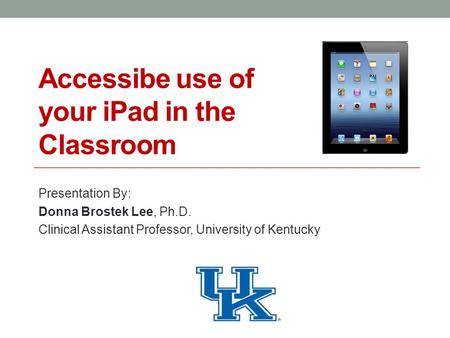 Accessibe use of your iPad in the Classroom Presentation By: Donna Brostek Lee, Ph.D. Clinical Assistant Professor, University of Kentucky.