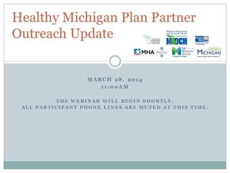 MARCH 28, 2014 11:00AM THE WEBINAR WILL BEGIN SHORTLY. ALL PARTICIPANT PHONE LINES ARE MUTED AT THIS TIME. Healthy Michigan Plan Partner Outreach Update.