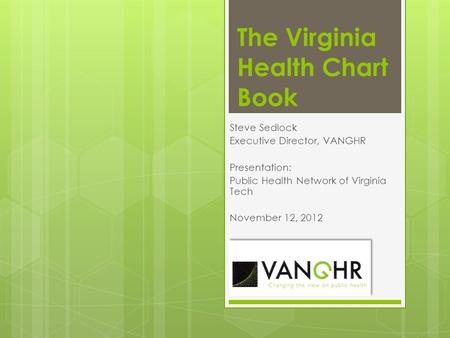 The Virginia Health Chart Book Steve Sedlock Executive Director, VANGHR Presentation: Public Health Network of Virginia Tech November 12, 2012.