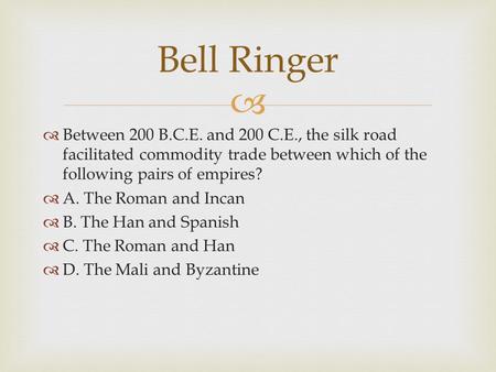 Bell Ringer Between 200 B.C.E. and 200 C.E., the silk road facilitated commodity trade between which of the following pairs of empires? A. The Roman and.