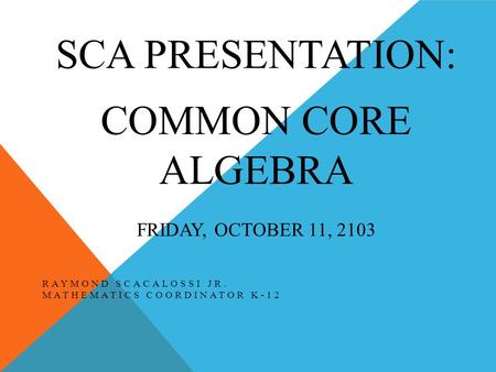 SCA PRESENTATION: COMMON CORE ALGEBRA FRIDAY, OCTOBER 11, 2103 RAYMOND SCACALOSSI JR. MATHEMATICS COORDINATOR K-12.