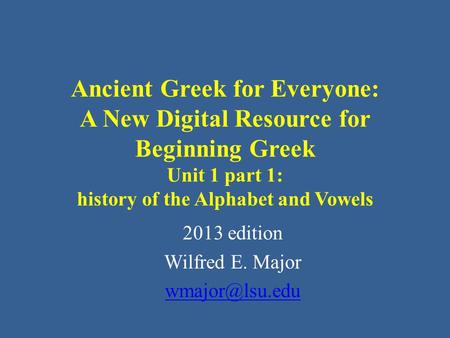 Ancient Greek for Everyone: A New Digital Resource for Beginning Greek Unit 1 part 1: history of the Alphabet and Vowels 2013 edition Wilfred E. Major.